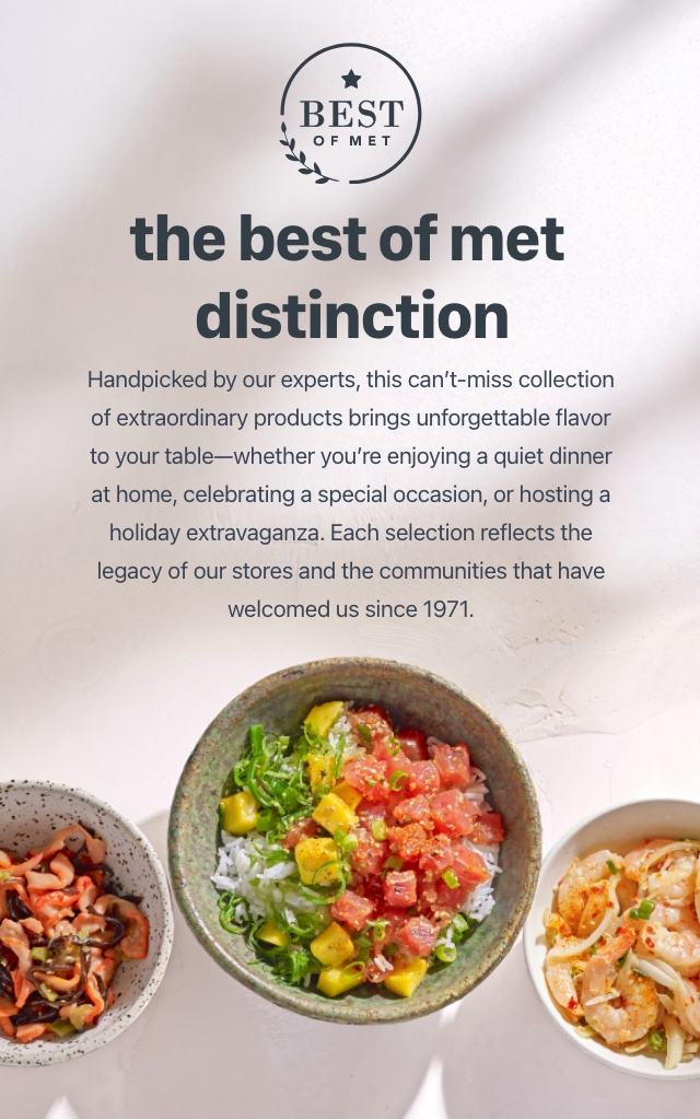 The best of met distinction Handpicked by our experts, this can't-miss-collection of extraordinary products brings unforgettable flavor to your table whether you're enjoying a quiet dinner at home, celebrating a special occasion, or hosting a holiday extravaganza. Each selection reflects the legacy of our stores and the communities that have welcomed us since 1971.